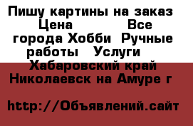 Пишу картины на заказ › Цена ­ 6 000 - Все города Хобби. Ручные работы » Услуги   . Хабаровский край,Николаевск-на-Амуре г.